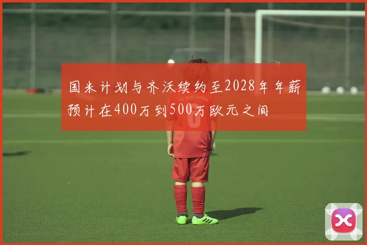 国米计划与齐沃续约至2028年年薪预计在400万到500万欧元之间